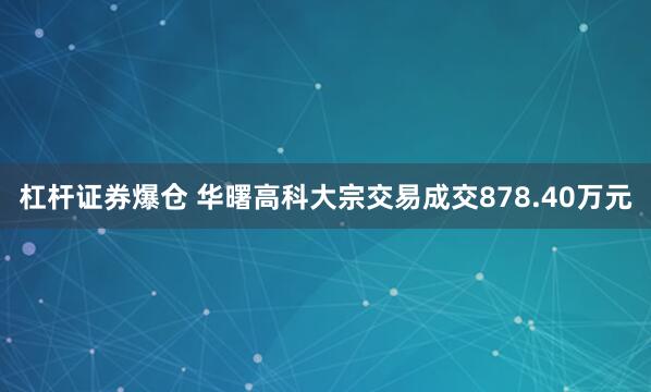 杠杆证券爆仓 华曙高科大宗交易成交878.40万元