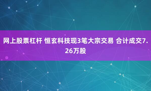 网上股票杠杆 恒玄科技现3笔大宗交易 合计成交7.26万股