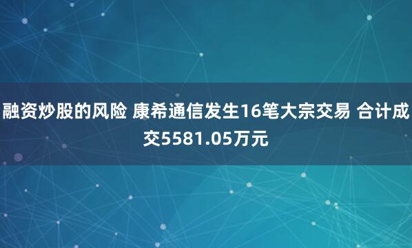 融资炒股的风险 康希通信发生16笔大宗交易 合计成交5581.05万元