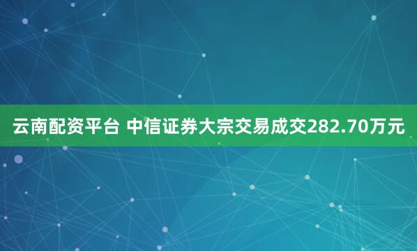 云南配资平台 中信证券大宗交易成交282.70万元