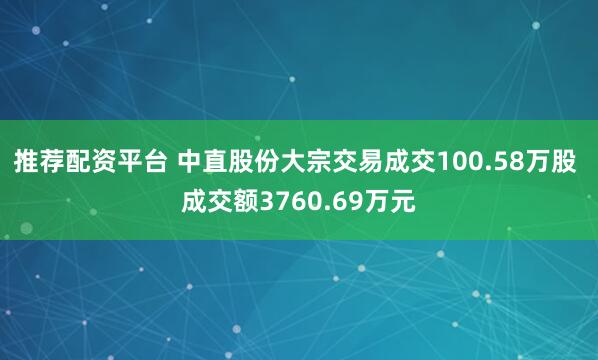 推荐配资平台 中直股份大宗交易成交100.58万股 成交额3760.69万元