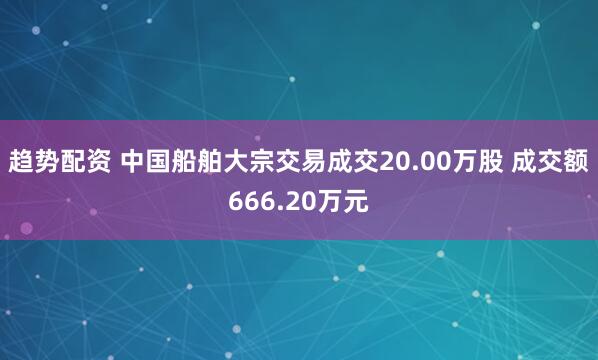 趋势配资 中国船舶大宗交易成交20.00万股 成交额666.20万元