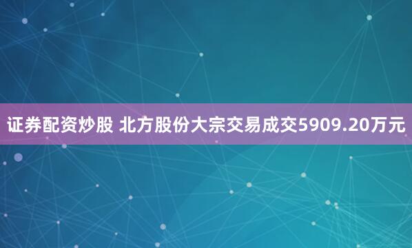 证券配资炒股 北方股份大宗交易成交5909.20万元