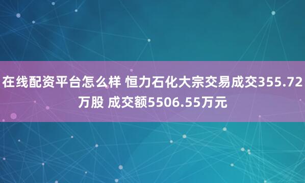 在线配资平台怎么样 恒力石化大宗交易成交355.72万股 成交额5506.55万元