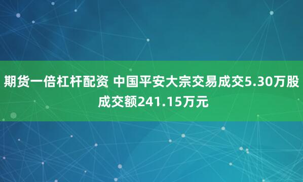 期货一倍杠杆配资 中国平安大宗交易成交5.30万股 成交额241.15万元