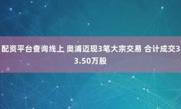 配资平台查询线上 奥浦迈现3笔大宗交易 合计成交33.50万股