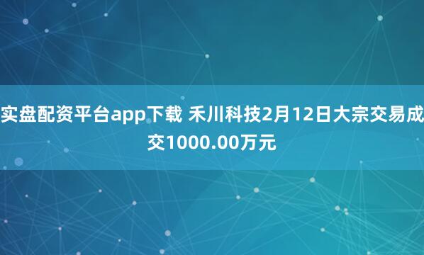 实盘配资平台app下载 禾川科技2月12日大宗交易成交1000.00万元