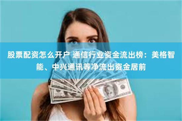 股票配资怎么开户 通信行业资金流出榜：美格智能、中兴通讯等净流出资金居前