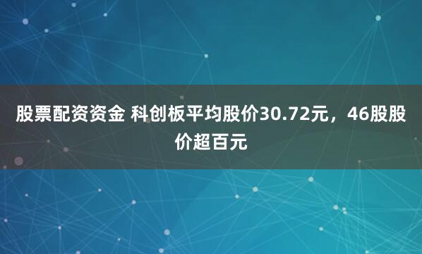 股票配资资金 科创板平均股价30.72元，46股股价超百元