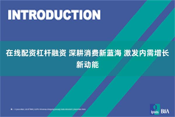 在线配资杠杆融资 深耕消费新蓝海 激发内需增长新动能