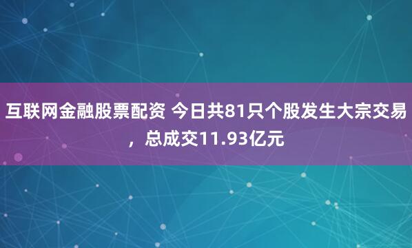 互联网金融股票配资 今日共81只个股发生大宗交易，总成交11.93亿元