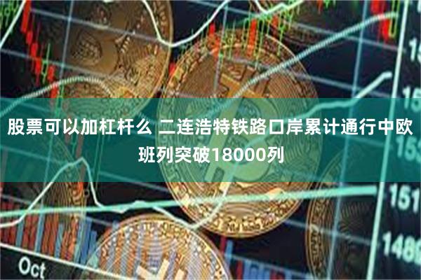 股票可以加杠杆么 二连浩特铁路口岸累计通行中欧班列突破18000列