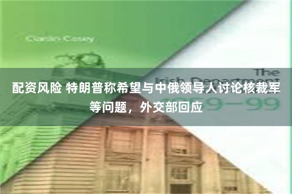 配资风险 特朗普称希望与中俄领导人讨论核裁军等问题，外交部回应