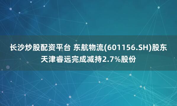 长沙炒股配资平台 东航物流(601156.SH)股东天津睿远完成减持2.7%股份