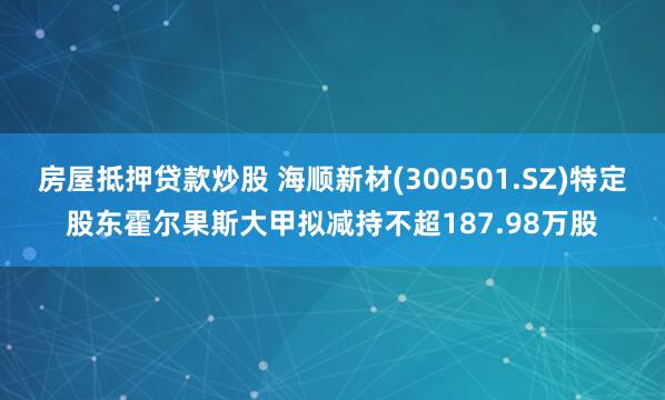 房屋抵押贷款炒股 海顺新材(300501.SZ)特定股东霍尔果斯大甲拟减持不超187.98万股