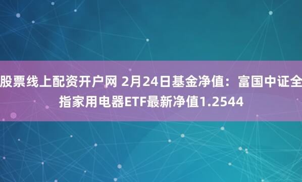 股票线上配资开户网 2月24日基金净值：富国中证全指家用电器ETF最新净值1.2544