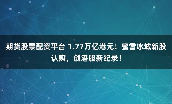 期货股票配资平台 1.77万亿港元！蜜雪冰城新股认购，创港股新纪录！