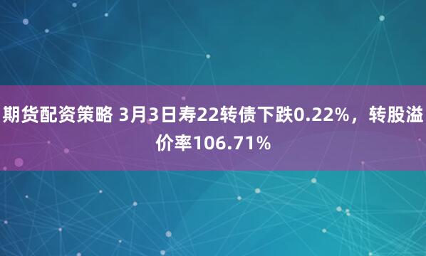 期货配资策略 3月3日寿22转债下跌0.22%，转股溢价率106.71%