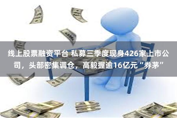 线上股票融资平台 私募三季度现身426家上市公司，头部密集调仓，高毅握逾16亿元“券茅”