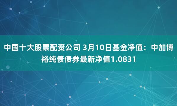 中国十大股票配资公司 3月10日基金净值：中加博裕纯债债券最新净值1.0831