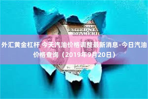 外汇黄金杠杆 今天汽油价格调整最新消息-今日汽油价格查询（2019年9月20日）