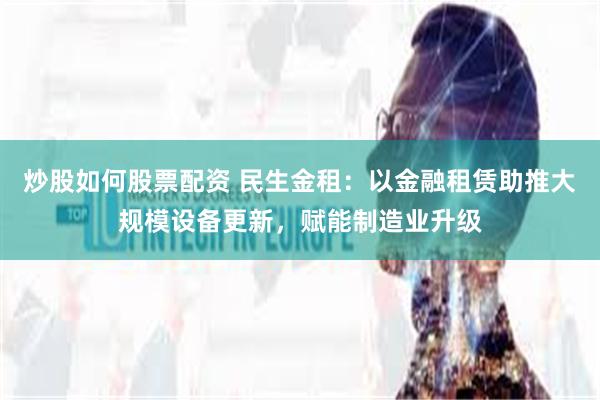 炒股如何股票配资 民生金租：以金融租赁助推大规模设备更新，赋能制造业升级