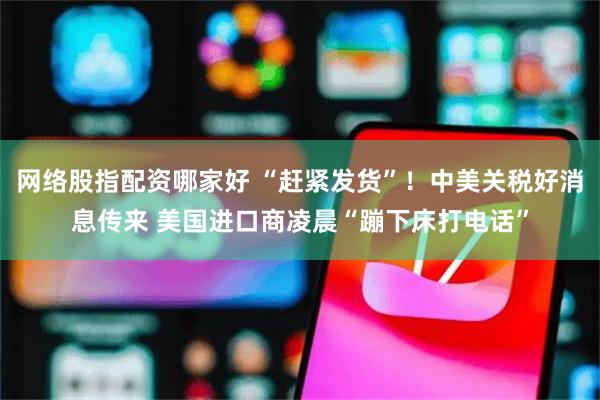 网络股指配资哪家好 “赶紧发货”！中美关税好消息传来 美国进口商凌晨“蹦下床打电话”